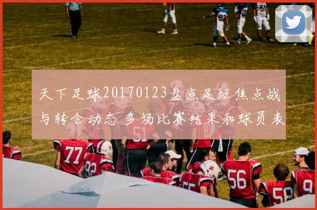 天下足球20170123盘点足坛焦点战与转会动态 多场比赛结果和球员表现成看点