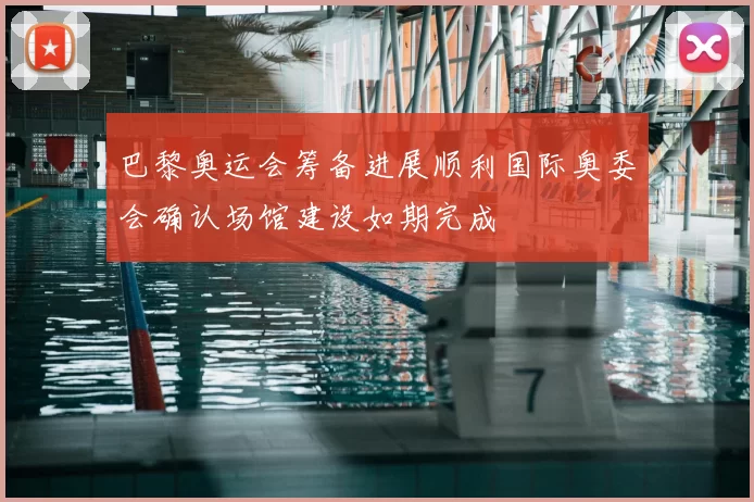 巴黎奥运会筹备进展顺利国际奥委会确认场馆建设如期完成