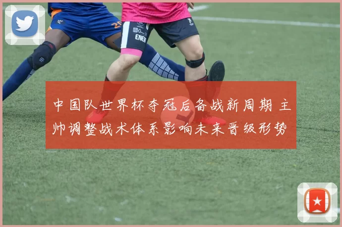 中国队世界杯夺冠后备战新周期 主帅调整战术体系影响未来晋级形势