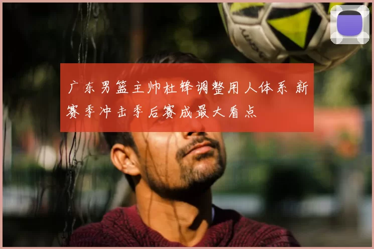 广东男篮主帅杜锋调整用人体系 新赛季冲击季后赛成最大看点