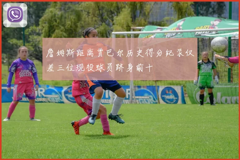 詹姆斯距离贾巴尔历史得分纪录仅差三位现役球员跻身前十