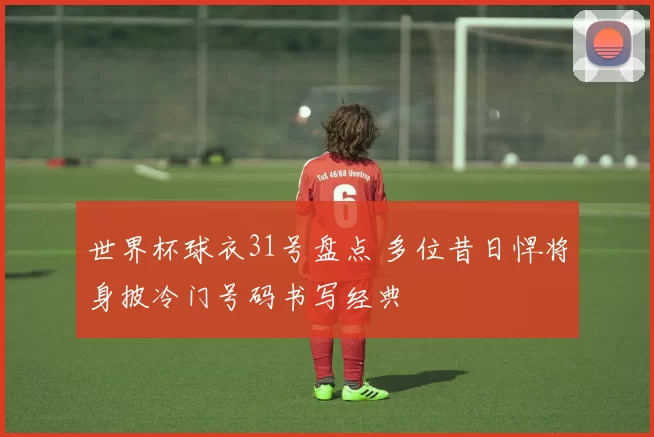 世界杯球衣31号盘点 多位昔日悍将身披冷门号码书写经典
