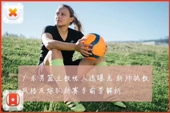 广东男篮主教练人选曝光 新帅执教风格及球队新赛季前景解析