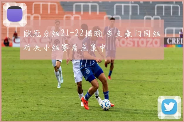 欧冠分组21-22揭晓 多支豪门同组对决小组赛看点集中