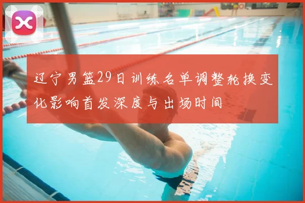 辽宁男篮29日训练名单调整轮换变化影响首发深度与出场时间