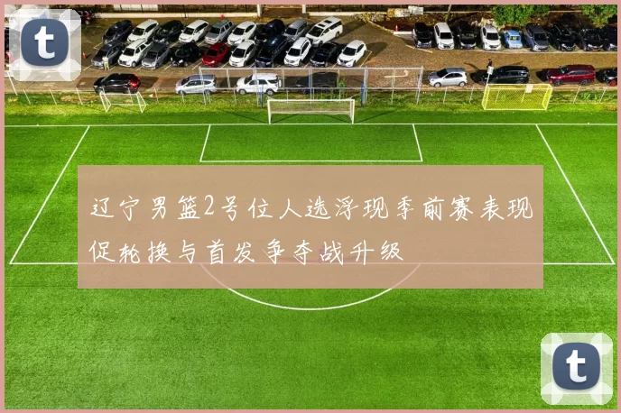 辽宁男篮2号位人选浮现季前赛表现促轮换与首发争夺战升级