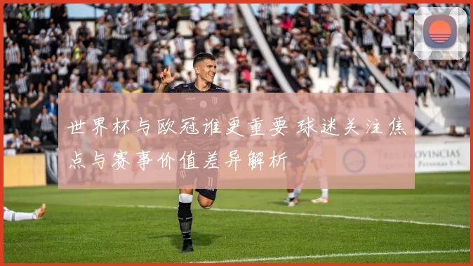 世界杯与欧冠谁更重要 球迷关注焦点与赛事价值差异解析