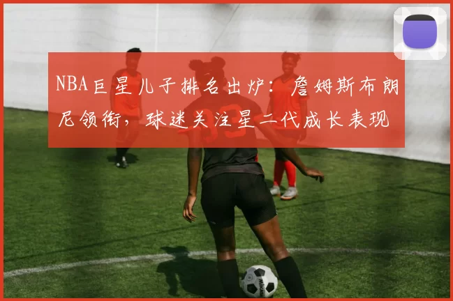 NBA巨星儿子排名出炉：詹姆斯布朗尼领衔，球迷关注星二代成长表现