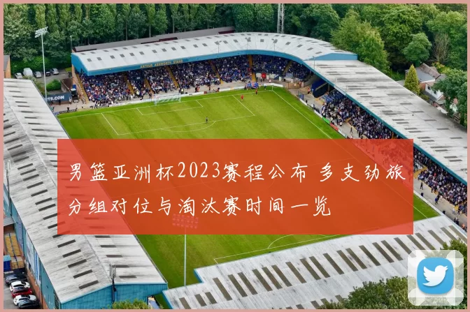 男篮亚洲杯2023赛程公布 多支劲旅分组对位与淘汰赛时间一览