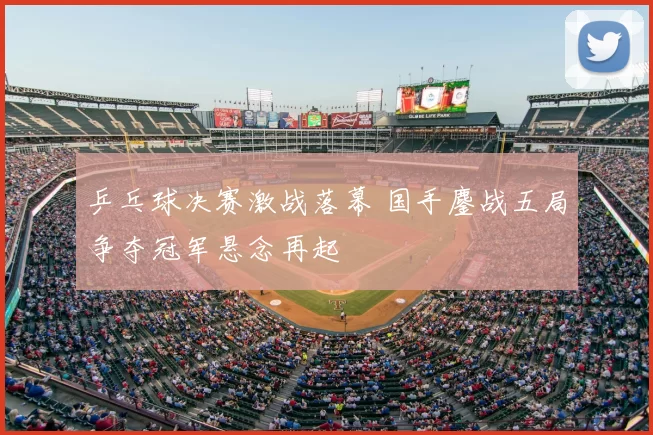 乒乓球决赛激战落幕 国手鏖战五局争夺冠军悬念再起