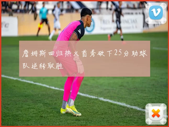 詹姆斯回归热火首秀砍下25分助球队逆转取胜