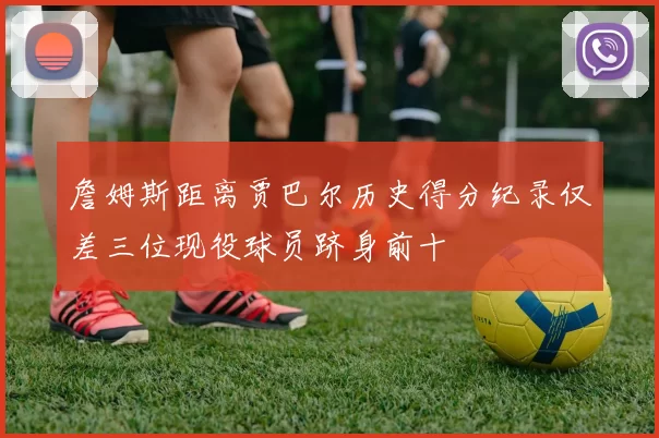 詹姆斯距离贾巴尔历史得分纪录仅差三位现役球员跻身前十