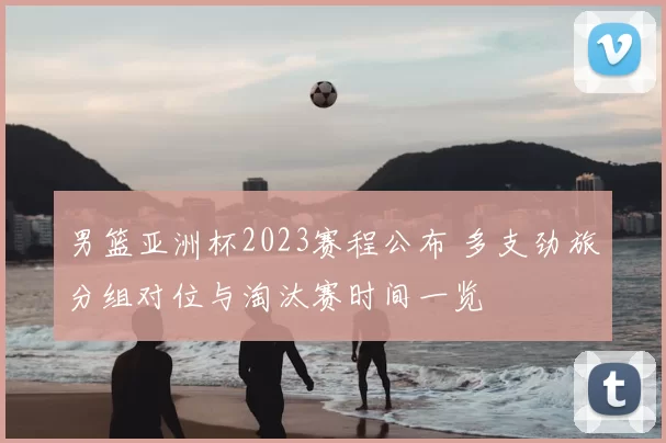 男篮亚洲杯2023赛程公布 多支劲旅分组对位与淘汰赛时间一览