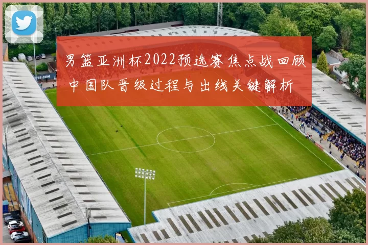 男篮亚洲杯2022预选赛焦点战回顾 中国队晋级过程与出线关键解析