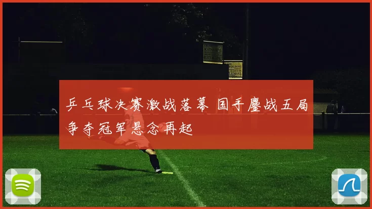 乒乓球决赛激战落幕 国手鏖战五局争夺冠军悬念再起