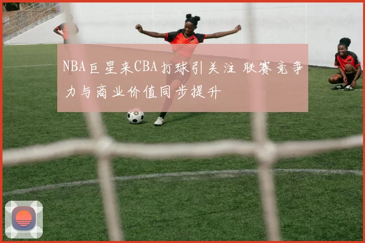 NBA巨星来CBA打球引关注 联赛竞争力与商业价值同步提升