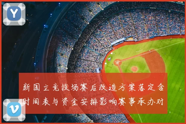 新国立竞技场赛后改造方案落定含时间表与资金安排影响赛事承办对外开放