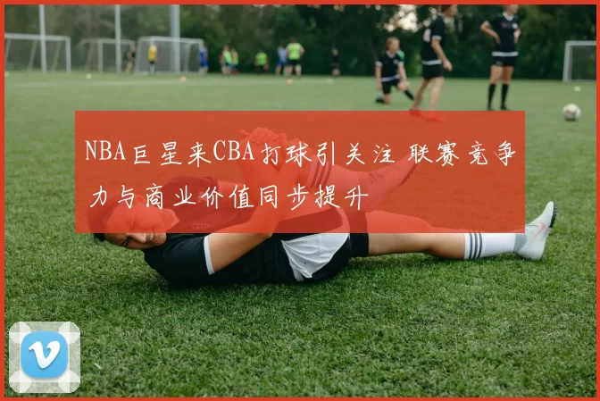NBA巨星来CBA打球引关注 联赛竞争力与商业价值同步提升