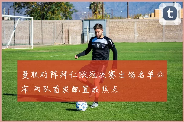 曼联对阵拜仁欧冠决赛出场名单公布 两队首发配置成焦点