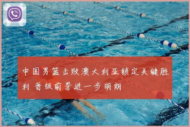 中国男篮击败澳大利亚锁定关键胜利 晋级前景进一步明朗