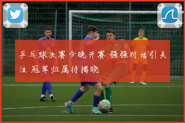 乒乓球决赛今晚开赛 强强对话引关注 冠军归属待揭晓