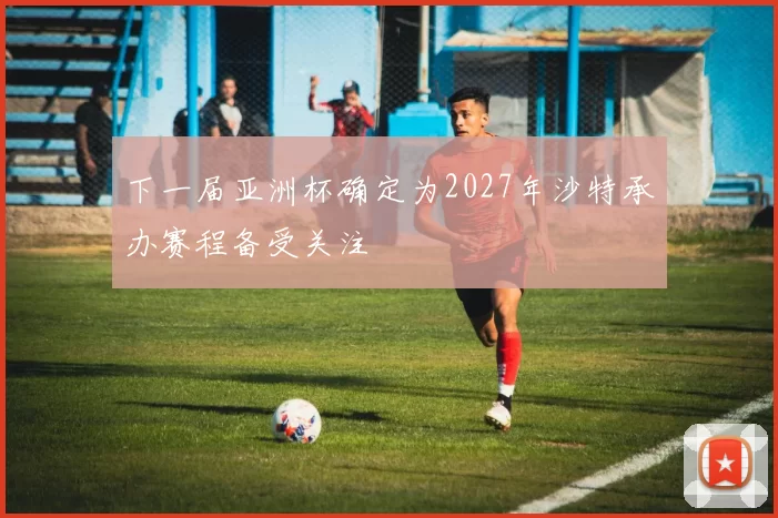 下一届亚洲杯确定为2027年沙特承办赛程备受关注