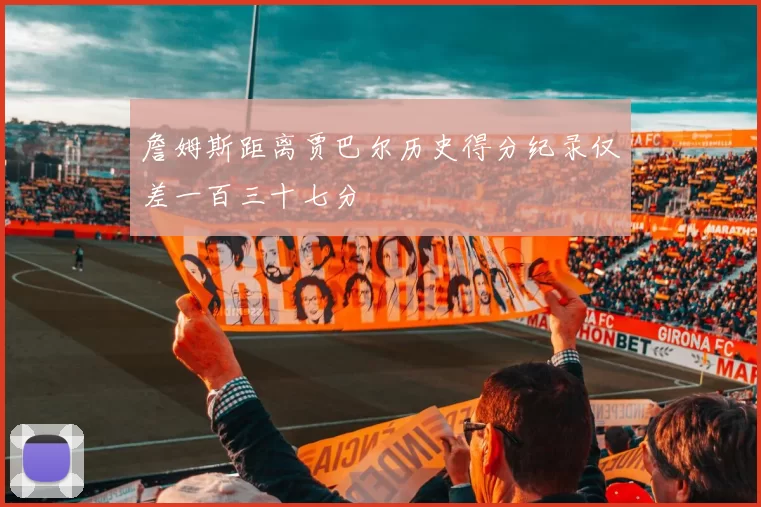 詹姆斯距离贾巴尔历史得分纪录仅差一百三十七分