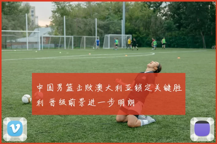 中国男篮击败澳大利亚锁定关键胜利 晋级前景进一步明朗