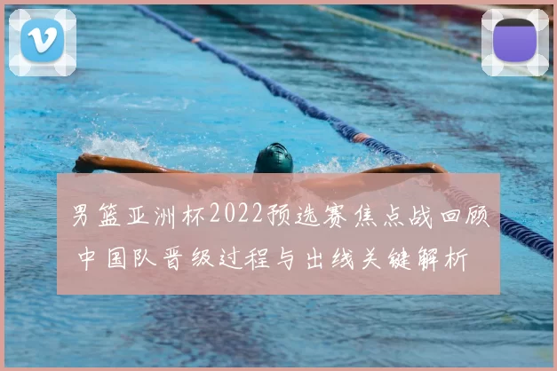 男篮亚洲杯2022预选赛焦点战回顾 中国队晋级过程与出线关键解析