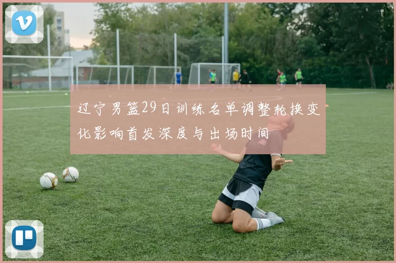 辽宁男篮29日训练名单调整轮换变化影响首发深度与出场时间