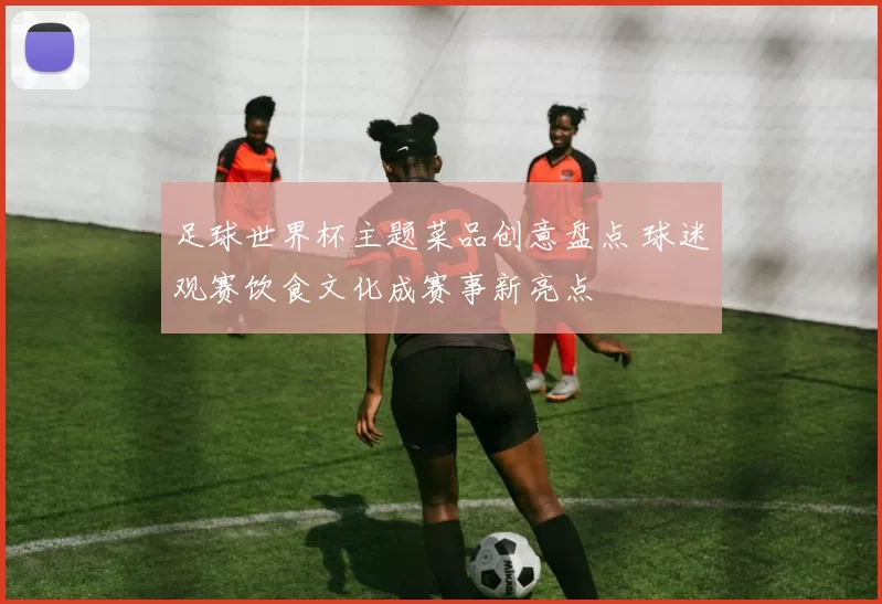 足球世界杯主题菜品创意盘点 球迷观赛饮食文化成赛事新亮点