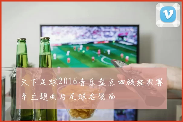 天下足球2016音乐盘点回顾经典赛季主题曲与足球名场面