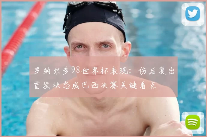 罗纳尔多98世界杯表现：伤后复出首发状态成巴西决赛关键看点