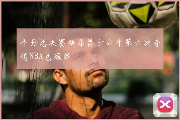 乔丹总决赛绝杀爵士公牛第六次夺得NBA总冠军