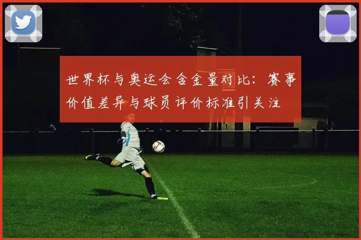 世界杯与奥运会含金量对比：赛事价值差异与球员评价标准引关注