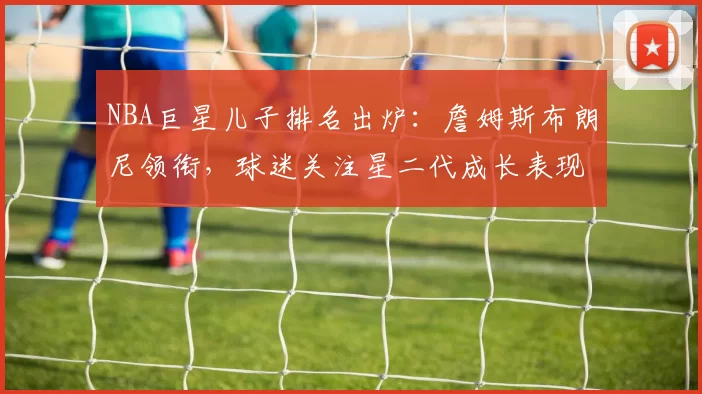 NBA巨星儿子排名出炉：詹姆斯布朗尼领衔，球迷关注星二代成长表现