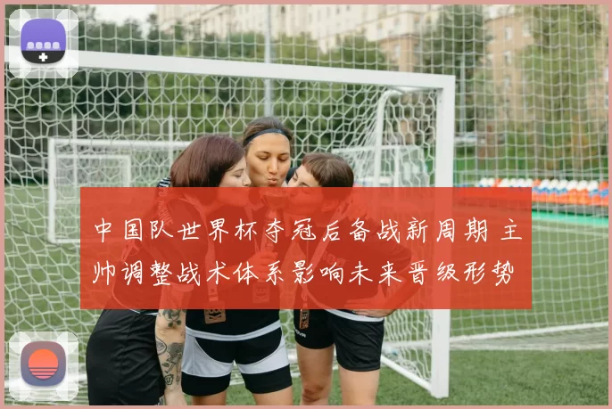 中国队世界杯夺冠后备战新周期 主帅调整战术体系影响未来晋级形势