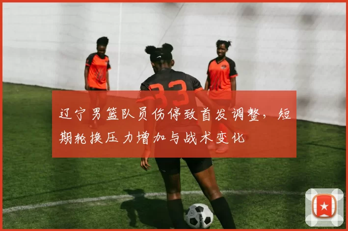 辽宁男篮队员伤停致首发调整，短期轮换压力增加与战术变化