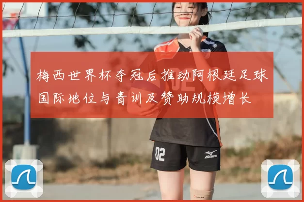 梅西世界杯夺冠后推动阿根廷足球国际地位与青训及赞助规模增长